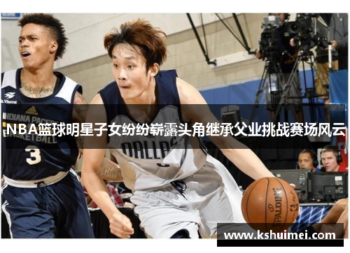 NBA篮球明星子女纷纷崭露头角继承父业挑战赛场风云